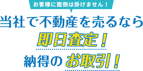 お客様に面倒は掛けません！当社で不動産を売るなら即日査定！納得のお取引！